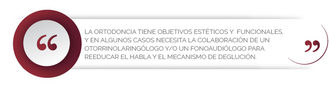La ortodoncia tiene objetivos estéticos y funcionales, y en algunos casos necesita la colaboración de un otorrinolaringólogo y/o un fonoaudiólogo para reeducar el habla y el mecanismo de deglución.